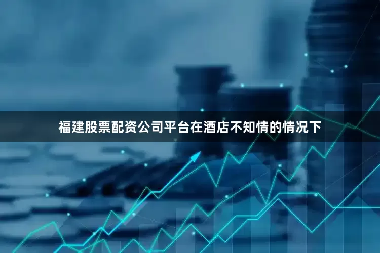 福建股票配资公司平台在酒店不知情的情况下
