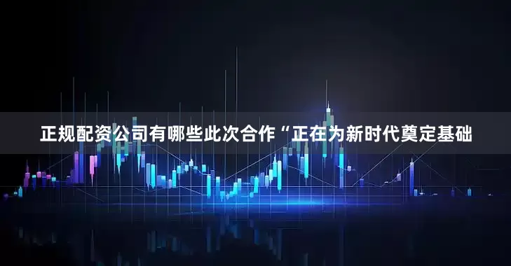 正规配资公司有哪些此次合作“正在为新时代奠定基础