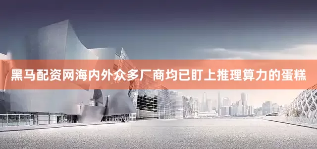 黑马配资网海内外众多厂商均已盯上推理算力的蛋糕
