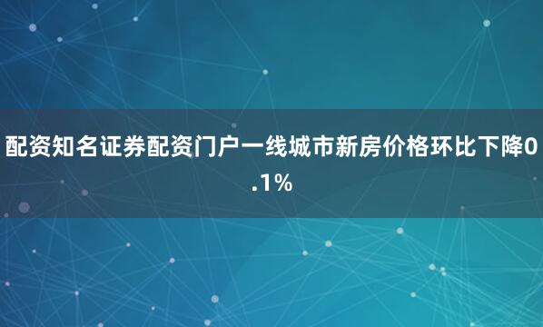 配资知名证券配资门户一线城市新房价格环比下降0.1%