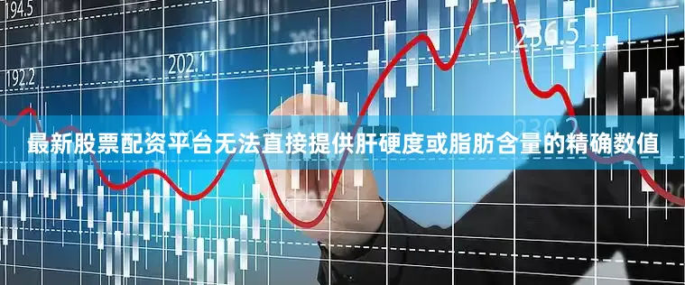 最新股票配资平台无法直接提供肝硬度或脂肪含量的精确数值