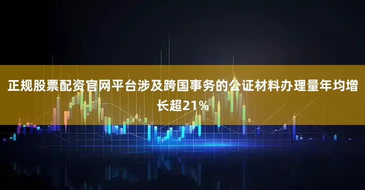 正规股票配资官网平台涉及跨国事务的公证材料办理量年均增长超21%