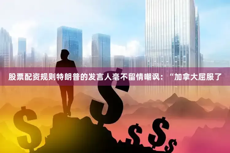 股票配资规则特朗普的发言人毫不留情嘲讽：“加拿大屈服了