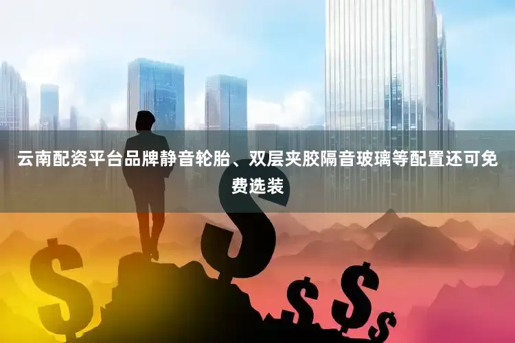 云南配资平台品牌静音轮胎、双层夹胶隔音玻璃等配置还可免费选装