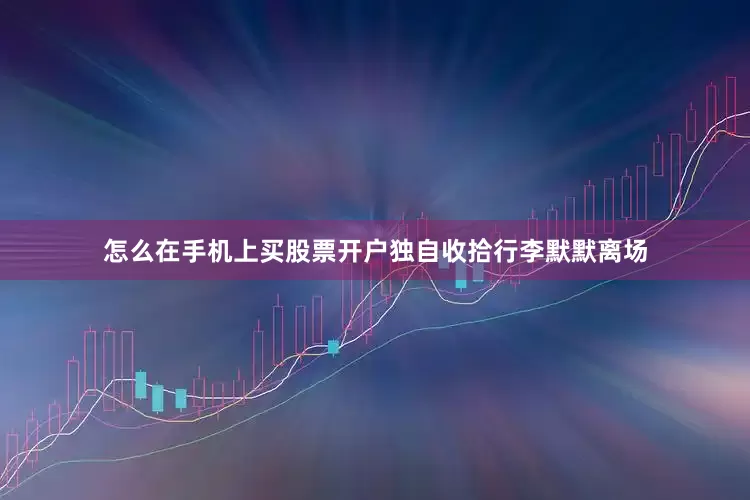 怎么在手机上买股票开户独自收拾行李默默离场