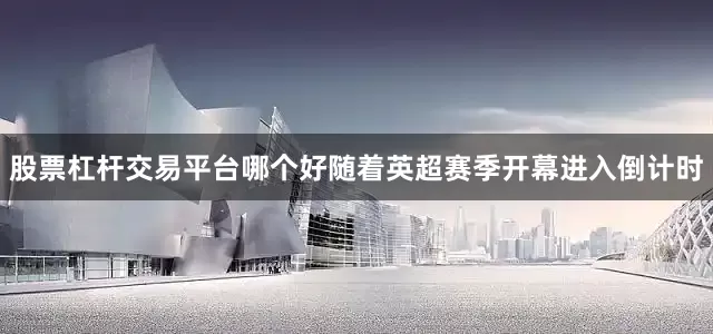 股票杠杆交易平台哪个好随着英超赛季开幕进入倒计时