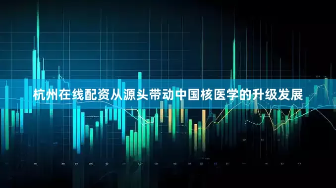 杭州在线配资从源头带动中国核医学的升级发展