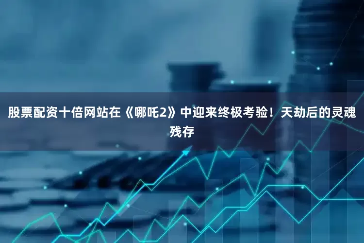 股票配资十倍网站在《哪吒2》中迎来终极考验！天劫后的灵魂残存